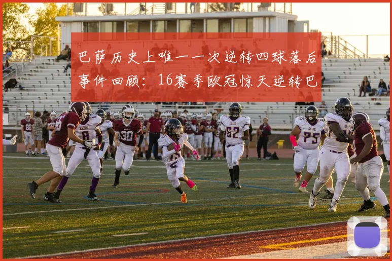 巴萨历史上唯一一次逆转四球落后事件回顾：16赛季欧冠惊天逆转巴黎