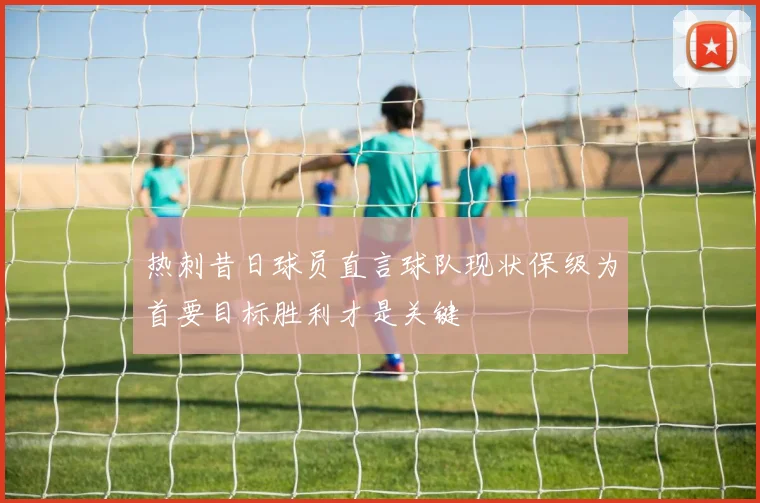 热刺昔日球员直言球队现状保级为首要目标胜利才是关键