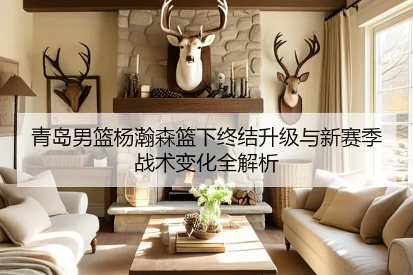 青岛男篮杨瀚森篮下终结升级与新赛季战术变化全解析